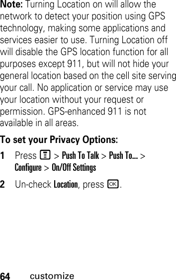 64customizeNote: Turning Location on will allow the network to detect your position using GPS technology, making some applications and services easier to use. Turning Location off will disable the GPS location function for all purposes except 911, but will not hide your general location based on the cell site serving your call. No application or service may use your location without your request or permission. GPS-enhanced 911 is not available in all areas.To set your Privacy Options:1PressM &gt; Push To Talk &gt; Push To... &gt; Configure&gt; On/Off Settings2Un-check Location, pressr.