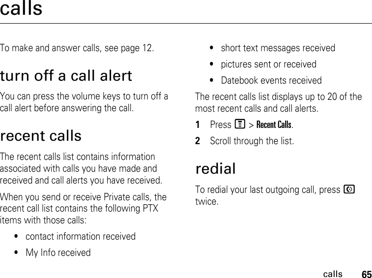 65callscallsTo make and answer calls, see page 12.turn off a call alertYou can press the volume keys to turn off a call alert before answering the call.recent callsThe recent calls list contains information associated with calls you have made and received and call alerts you have received.When you send or receive Private calls, the recent call list contains the following PTX items with those calls:•contact information received•My Info received•short text messages received•pictures sent or received•Datebook events receivedThe recent calls list displays up to 20 of the most recent calls and call alerts.1PressM &gt; Recent Calls.2Scroll through the list.redialTo redial your last outgoing call, press N twice.