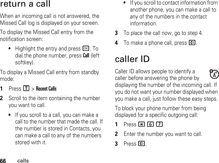 66callsreturn a callWhen an incoming call is not answered, the Missed Call log is displayed on your screen.To display the Missed Call entry from the notification screen:•Highlight the entry and press r. To dial the phone number, press Call (left softkey).To display a Missed Call entry from standby mode:1PressM &gt; Recent Calls2Scroll to the item containing the number you want to call.•If you scroll to a call, you can make a call to the number that made the call. If the number is stored in Contacts, you can make a call to any of the numbers stored with it.•If you scroll to contact information from another phone, you can make a call to any of the numbers in the contact information.3To place the call now, go to step 4.4To make a phone call, press N. caller IDCaller ID allows people to identify a caller before answering the phone by displaying the number of the incoming call. If you do not want your number displayed when you make a call, just follow these easy steps.To block your phone number from being displayed for a specific outgoing call:1Press *67.2Enter the number you want to call.3Press N.