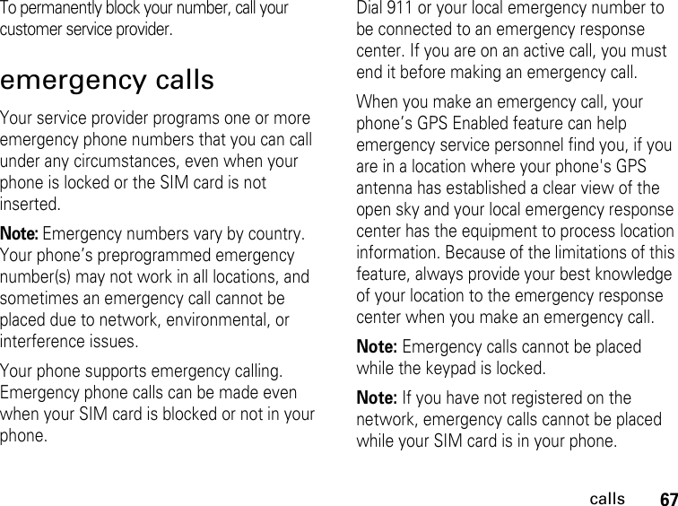 67callsTo permanently block your number, call your customer service provider.emergency callsYour service provider programs one or more emergency phone numbers that you can call under any circumstances, even when your phone is locked or the SIM card is not inserted.Note: Emergency numbers vary by country. Your phone’s preprogrammed emergency number(s) may not work in all locations, and sometimes an emergency call cannot be placed due to network, environmental, or interference issues.Your phone supports emergency calling. Emergency phone calls can be made even when your SIM card is blocked or not in your phone.Dial 911 or your local emergency number to be connected to an emergency response center. If you are on an active call, you must end it before making an emergency call. When you make an emergency call, your phone’s GPS Enabled feature can help emergency service personnel find you, if you are in a location where your phone&apos;s GPS antenna has established a clear view of the open sky and your local emergency response center has the equipment to process location information. Because of the limitations of this feature, always provide your best knowledge of your location to the emergency response center when you make an emergency call.Note: Emergency calls cannot be placed while the keypad is locked.Note: If you have not registered on the network, emergency calls cannot be placed while your SIM card is in your phone.