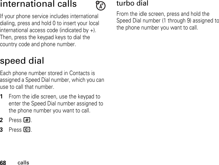 68callsinternational callsIf your phone service includes international dialing, press and hold 0 to insert your local international access code (indicated by +). Then, press the keypad keys to dial the country code and phone number.speed dialEach phone number stored in Contacts is assigned a Speed Dial number, which you can use to call that number.1From the idle screen, use the keypad to enter the Speed Dial number assigned to the phone number you want to call.2Press #.3Press N.turbo dialFrom the idle screen, press and hold the Speed Dial number (1 through 9) assigned to the phone number you want to call.