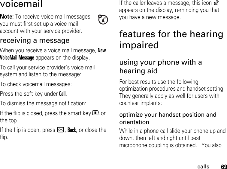 69callsvoicemailNote: To receive voice mail messages, you must first set up a voice mail account with your service provider.receiving a messageWhen you receive a voice mail message, New VoiceMail Message appears on the display.To call your service provider’s voice mail system and listen to the message:To check voicemail messages:Press the soft key under Call.To dismiss the message notification:If the flip is closed, press the smart key . on the top.If the flip is open, press r, Back, or close the flip.If the caller leaves a message, this icon y appears on the display, reminding you that you have a new message.features for the hearing impairedusing your phone with a hearing aidFor best results use the following optimization procedures and handset setting.  They generally apply as well for users with cochlear implants:optimize your handset position and orientationWhile in a phone call slide your phone up and down, then left and right until best microphone coupling is obtained.   You also 