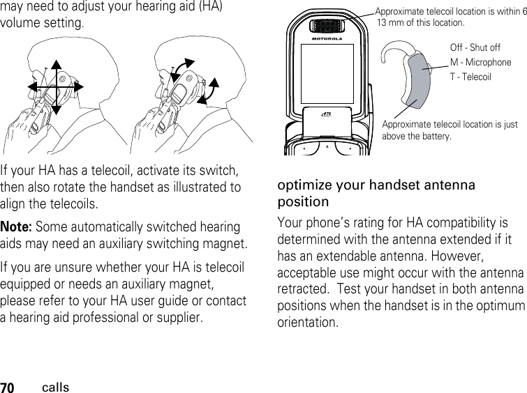 70callsmay need to adjust your hearing aid (HA) volume setting.If your HA has a telecoil, activate its switch, then also rotate the handset as illustrated to align the telecoils.Note: Some automatically switched hearing aids may need an auxiliary switching magnet.If you are unsure whether your HA is telecoil equipped or needs an auxiliary magnet, please refer to your HA user guide or contact a hearing aid professional or supplier.optimize your handset antenna positionYour phone’s rating for HA compatibility is determined with the antenna extended if it has an extendable antenna. However, acceptable use might occur with the antenna retracted.  Test your handset in both antenna positions when the handset is in the optimum orientation.Approximate telecoil location is just above the battery.Approximate telecoil location is within 613 mm of this location.Off - Shut offM - MicrophoneT - Telecoil