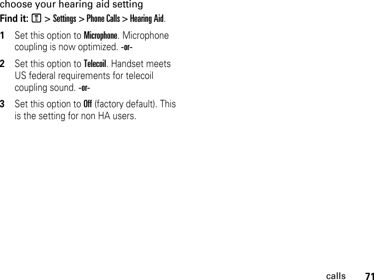 71callschoose your hearing aid settingFind it: M &gt; Settings &gt; Phone Calls &gt; Hearing Aid.1Set this option to Microphone. Microphone coupling is now optimized. -or-2Set this option to Telecoil. Handset meets US federal requirements for telecoil coupling sound. -or-3Set this option to Off (factory default). This is the setting for non HA users.