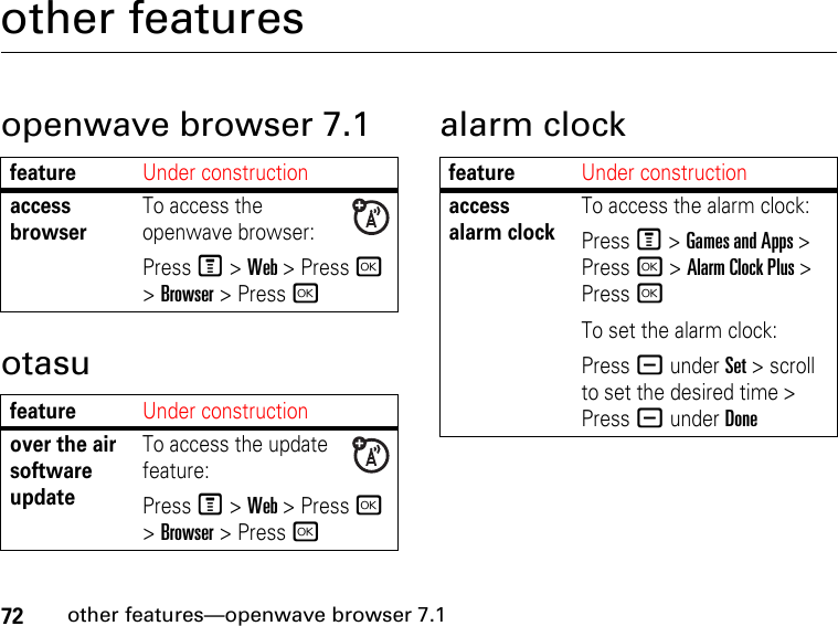 72other features—openwave browser 7.1other featuresopenwave browser 7.1otasualarm clockfeatureUnder constructionaccess browserTo access the openwave browser:Press M &gt; Web &gt; Press r &gt; Browser &gt; Press rfeatureUnder constructionover the air software updateTo access the update feature:Press M &gt; Web &gt; Press r &gt; Browser &gt; Press rfeatureUnder constructionaccess alarm clockTo access the alarm clock:Press M &gt; Games and Apps &gt; Press r &gt; Alarm Clock Plus &gt; Press rTo set the alarm clock:Press - under Set &gt; scroll to set the desired time &gt; Press - under Done