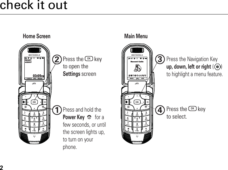 2check it outHome ScreenMain Menu1234Press the O   keyto select.Press the O   keyto open theSettings screen Press and hold the Power Key for a few seconds, or until the screen lights up, to turn on your phone.Press the Navigation Key up, down, left or right ()to highlight a menu feature.READY4/25/0703:05PMRecent CallsMore ExitBBLeqjpTmG