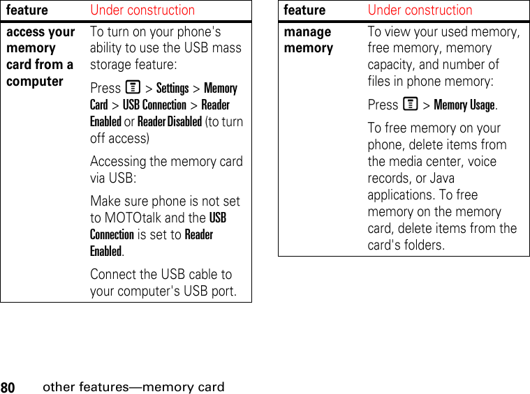 80other features—memory cardaccess your memory card from a computerTo turn on your phone&apos;s ability to use the USB mass storage feature:Press M &gt; Settings &gt; Memory Card &gt; USB Connection &gt; Reader Enabled or Reader Disabled (to turn off access)Accessing the memory card via USB:Make sure phone is not set to MOTOtalk and the USB Connection is set to Reader Enabled.Connect the USB cable to your computer&apos;s USB port.featureUnder constructionmanage memoryTo view your used memory, free memory, memory capacity, and number of files in phone memory:Press M &gt; Memory Usage.To free memory on your phone, delete items from the media center, voice records, or Java applications. To free memory on the memory card, delete items from the card&apos;s folders.featureUnder construction