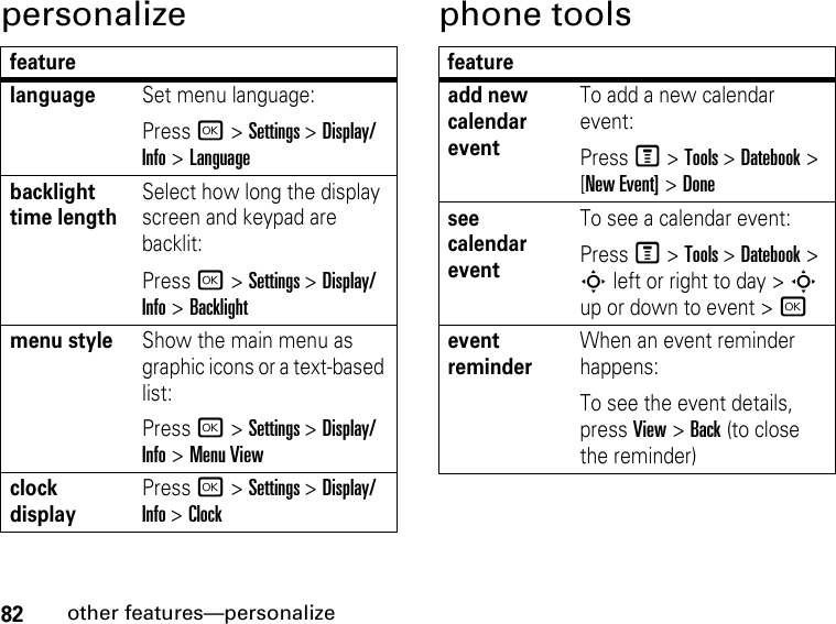 82other features—personalizepersonalize phone toolsfeaturelanguageSet menu language:Press r &gt; Settings &gt; Display/Info &gt; Languagebacklight time lengthSelect how long the display screen and keypad are backlit:Press r &gt; Settings &gt; Display/Info &gt; Backlightmenu styleShow the main menu as graphic icons or a text-based list:Press r &gt; Settings &gt; Display/Info &gt; Menu Viewclock displayPress r &gt; Settings &gt; Display/Info &gt; Clockfeatureadd new calendar eventTo add a new calendar event:Press M &gt; Tools &gt; Datebook &gt; [New Event] &gt; Donesee calendar eventTo see a calendar event:Press M &gt; Tools &gt; Datebook &gt; S left or right to day &gt; S up or down to event &gt; revent reminderWhen an event reminder happens:To see the event details, press View &gt; Back (to close the reminder)