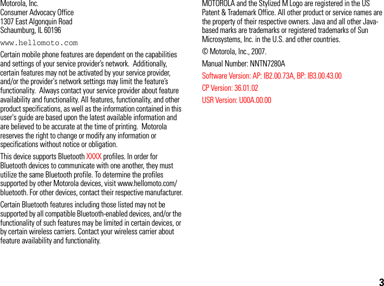 3Motorola, Inc.Consumer Advocacy Office1307 East Algonquin RoadSchaumburg, IL 60196www.hellomoto.comCertain mobile phone features are dependent on the capabilities and settings of your service provider’s network.  Additionally, certain features may not be activated by your service provider, and/or the provider&apos;s network settings may limit the feature’s functionality.  Always contact your service provider about feature availability and functionality. All features, functionality, and other product specifications, as well as the information contained in this user&apos;s guide are based upon the latest available information and are believed to be accurate at the time of printing.  Motorola reserves the right to change or modify any information or specifications without notice or obligation.This device supports Bluetooth XXXX profiles. In order for Bluetooth devices to communicate with one another, they must utilize the same Bluetooth profile. To determine the profiles supported by other Motorola devices, visit www.hellomoto.com/bluetooth. For other devices, contact their respective manufacturer.Certain Bluetooth features including those listed may not be supported by all compatible Bluetooth-enabled devices, and/or the functionality of such features may be limited in certain devices, or by certain wireless carriers. Contact your wireless carrier about feature availability and functionality.MOTOROLA and the Stylized M Logo are registered in the US Patent &amp; Trademark Office. All other product or service names are the property of their respective owners. Java and all other Java-based marks are trademarks or registered trademarks of Sun Microsystems, Inc. in the U.S. and other countries.© Motorola, Inc., 2007.Manual Number: NNTN7280ASoftware Version: AP: IB2.00.73A, BP: IB3.00.43.00CP Version: 36.01.02USR Version: U00A.00.00