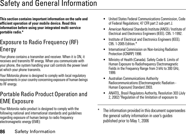 86Safety InformationSafety and General InformationSafety InformationThis section contains important information on the safe and efficient operation of your mobile device. Read this information before using your integrated multi-service portable radio.*Exposure to Radio Frequency (RF) EnergyYour phone contains a transmiter and receiver. When it is ON, it receives and transmits RF energy. When you communicate with your phone, the system handling your call controls the power level at which your phone transmits.Your Motorola phone is designed to comply with local regulatory requirements in your country concerning exposure of human beings to RF energy.Portable Radio Product Operation and EME ExposureYour Motorola radio product is designed to comply with the following national and international standards and guidelines regarding exposure of human beings to radio frequency electromagnetic energy (EME):•United States Federal Communications Commission, Code of Federal Regulations; 47 CFR part 2 sub-part J.•American National Standards Institute (ANSI) / Institute of Electrical and Electronics Engineers (IEEE). C95. 1-1992.•Institute of Electrical and Electronics Engineers (IEEE). C95. 1-2005 Edition.*•International Commission on Non-Ionizing Radiation Protection (ICNIRP) 1998.•Ministry of Health (Canada). Safety Code 6. Limits of Human Exposure to Radiofrequency Electromagnetic Fields in the Frequency Range from 3 kHz to 300 GHz, 1999.•Australian Communications Authority Radiocommunications (Electromagnetic Radiation - Human Exposure) Standard 2003.•ANATEL, Brasil Regulatory Authority, Resolution 303 (July 2, 2002) &quot;Regulation of the limitation of exposure to * The information provided in this document superseedes the general safety information in user’s guides published prior to May 1, 2006