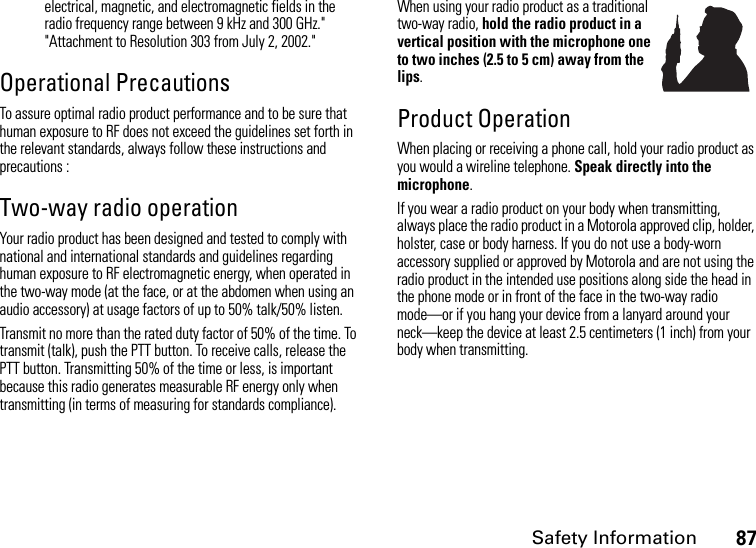 Safety Information87electrical, magnetic, and electromagnetic fields in the radio frequency range between 9 kHz and 300 GHz.&quot; &quot;Attachment to Resolution 303 from July 2, 2002.&quot; Operational PrecautionsTo assure optimal radio product performance and to be sure that human exposure to RF does not exceed the guidelines set forth in the relevant standards, always follow these instructions and precautions :Two-way radio operationYour radio product has been designed and tested to comply with national and international standards and guidelines regarding human exposure to RF electromagnetic energy, when operated in the two-way mode (at the face, or at the abdomen when using an audio accessory) at usage factors of up to 50% talk/50% listen.Transmit no more than the rated duty factor of 50% of the time. To transmit (talk), push the PTT button. To receive calls, release the PTT button. Transmitting 50% of the time or less, is important because this radio generates measurable RF energy only when transmitting (in terms of measuring for standards compliance).When using your radio product as a traditional two-way radio, hold the radio product in a vertical position with the microphone one to two inches (2.5 to 5 cm) away from the lips.Product OperationWhen placing or receiving a phone call, hold your radio product as you would a wireline telephone. Speak directly into the microphone.If you wear a radio product on your body when transmitting, always place the radio product in a Motorola approved clip, holder, holster, case or body harness. If you do not use a body-worn accessory supplied or approved by Motorola and are not using the radio product in the intended use positions along side the head in the phone mode or in front of the face in the two-way radio mode—or if you hang your device from a lanyard around your neck—keep the device at least 2.5 centimeters (1 inch) from your body when transmitting.