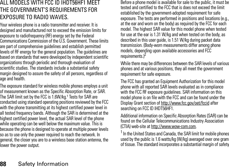 88Safety InformationALL MODELS WITH FCC ID IHDT56HF1 MEET THE GOVERNMENT’S REQUIREMENTS FOR EXPOSURE TO RADIO WAVES.Your wireless phone is a radio transmitter and receiver. It is designed and manufactured not to exceed the emission limits for exposure to radiofrequency (RF) energy set by the Federal Communications Commission of the U.S. Government. These limits are part of comprehensive guidelines and establish permitted levels of RF energy for the general population. The guidelines are based on standards that were developed by independent scientific organizations through periodic and thorough evaluation of scientific studies. The standards include a substantial safety margin designed to assure the safety of all persons, regardless of age and health.The exposure standard for wireless mobile phones employs a unit of measurement known as the Specific Absorption Rate, or SAR. The SAR limit set by the FCC is 1.6W/kg.1 Tests for SAR are conducted using standard operating positions reviewed by the FCC with the phone transmitting at its highest certified power level in all tested frequency bands. Although the SAR is determined at the highest certified power level, the actual SAR level of the phone while operating can be well below the maximum value. This is because the phone is designed to operate at multiple power levels so as to use only the power required to reach the network. In general, the closer you are to a wireless base station antenna, the lower the power output.Before a phone model is available for sale to the public, it must be tested and certified to the FCC that is does not exceed the limit established by the government-adopted requirement for safe exposure. The tests are performed in positions and locations (e.g., at the ear and worn on the body) as required by the FCC for each model. The highest SAR value for this model phone when tested for use at the ear is 1.31 W/kg and when tested on the body, as described in this user guide, is 1.51 W/kg during packet data transmission. (Body-worn measurements differ among phone models, depending upon available accessories and FCC requirements.)2 While there may be differences between the SAR levels of various phones and at various positions, they all meet the government requirement for safe exposure.The FCC has granted an Equipment Authorization for this model phone with all reported SAR levels evaluated as in compliance with the FCC RF exposure guidelines. SAR information on this model phone is on file with the FCC and can be found under the Display Grant section of http://www.fcc.gov/oet/fccid after searching on FCC ID IHDT56HF1.Additional information on Specific Absorption Rates (SAR) can be found on the Cellular Telecommunications Industry Association (CTIA) web-site at http://www.wow-com.com.1 In the United States and Canada, the SAR limit for mobile phones used by the public is 1.6 watts/kg (W/kg) averaged over one gram of tissue. The standard incorporates a substantial margin of safety 