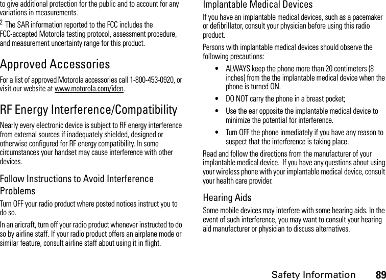 Safety Information89to give additional protection for the public and to account for any variations in measurements.2  The SAR information reported to the FCC includes the FCC-accepted Motorola testing protocol, assessment procedure, and measurement uncertainty range for this product.Approved AccessoriesFor a list of approved Motorola accessories call 1-800-453-0920, or visit our website at www.motorola.com/iden.RF Energy Interference/CompatibilityNearly every electronic device is subject to RF energy interference from external sources if inadequately shielded, designed or otherwise configured for RF energy compatibility. In some circumstances your handset may cause interference with other devices.Follow Instructions to Avoid Interference ProblemsTurn OFF your radio product where posted notices instruct you to do so.In an aricraft, turn off your radio product whenever instructed to do so by airline staff. If your radio product offers an airplane mode or similar feature, consult airline staff about using it in flight.Implantable Medical DevicesIf you have an implantable medical devices, such as a pacemaker or defibrillator, consult your physician before using this radio product.Persons with implantable medical devices should observe the following precautions:•ALWAYS keep the phone more than 20 centimeters (8 inches) from the the implantable medical device when the phone is turned ON.•DO NOT carry the phone in a breast pocket;•Use the ear opposite the implantable medical device to minimize the potential for interference.•Turn OFF the phone inmediately if you have any reason to suspect that the interference is taking place.Read and follow the directions from the manufacturer of your implantable medical device.  If you have any questions about using your wireless phone with your implantable medical device, consult your health care provider.Hearing AidsSome mobile devices may interfere with some hearing aids. In the event of such interference, you may want to consult your hearing aid manufacturer or physician to discuss alternatives.