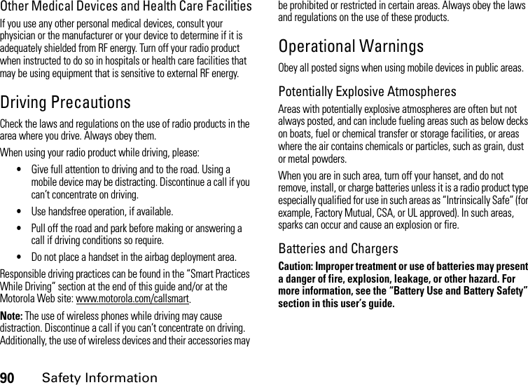 90Safety InformationOther Medical Devices and Health Care FacilitiesIf you use any other personal medical devices, consult your physician or the manufacturer or your device to determine if it is adequately shielded from RF energy. Turn off your radio product when instructed to do so in hospitals or health care facilities that may be using equipment that is sensitive to external RF energy.Driving PrecautionsCheck the laws and regulations on the use of radio products in the area where you drive. Always obey them.When using your radio product while driving, please:•Give full attention to driving and to the road. Using a mobile device may be distracting. Discontinue a call if you can’t concentrate on driving.•Use handsfree operation, if available.•Pull off the road and park before making or answering a call if driving conditions so require.•Do not place a handset in the airbag deployment area.Responsible driving practices can be found in the “Smart Practices While Driving” section at the end of this guide and/or at the Motorola Web site: www.motorola.com/callsmart.Note: The use of wireless phones while driving may cause distraction. Discontinue a call if you can’t concentrate on driving. Additionally, the use of wireless devices and their accessories may be prohibited or restricted in certain areas. Always obey the laws and regulations on the use of these products.Operational WarningsObey all posted signs when using mobile devices in public areas.Potentially Explosive AtmospheresAreas with potentially explosive atmospheres are often but not always posted, and can include fueling areas such as below decks on boats, fuel or chemical transfer or storage facilities, or areas where the air contains chemicals or particles, such as grain, dust or metal powders.When you are in such area, turn off your hanset, and do not remove, install, or charge batteries unless it is a radio product type especially qualified for use in such areas as “Intrinsically Safe” (for example, Factory Mutual, CSA, or UL approved). In such areas, sparks can occur and cause an explosion or fire.Batteries and ChargersCaution: Improper treatment or use of batteries may present a danger of fire, explosion, leakage, or other hazard. For more information, see the “Battery Use and Battery Safety” section in this user’s guide.