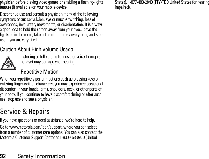 92Safety Informationphysician before playing video games or enabling a flashing-lights feature (if available) on your mobile device.Discontinue use and consult a physician if any of the following symptoms occur: convulsion, eye or muscle twitching, loss of awareness, involuntary movements, or disorientation. It is always a good idea to hold the screen away from your eyes, leave the lights on in the room, take a 15-minute break every hour, and stop use if you are very tired.Caution About High Volume UsageListening at full volume to music or voice through a headset may damage your hearing.Repetitive MotionWhen you repetitively perform actions such as pressing keys or entering finger-written characters, you may experience occasional discomfort in your hands, arms, shoulders, neck, or other parts of your body. If you continue to have discomfort during or after such use, stop use and see a physician.Service &amp; RepairsIf you have questions or need assistance, we’re here to help.Go to www.motorola.com/iden/support, where you can select from a number of customer care options. You can also contact the Motorola Customer Support Center at 1-800-453-0920 (United States), 1-877-483-2840 (TTY/TDD United States for hearing impaired).