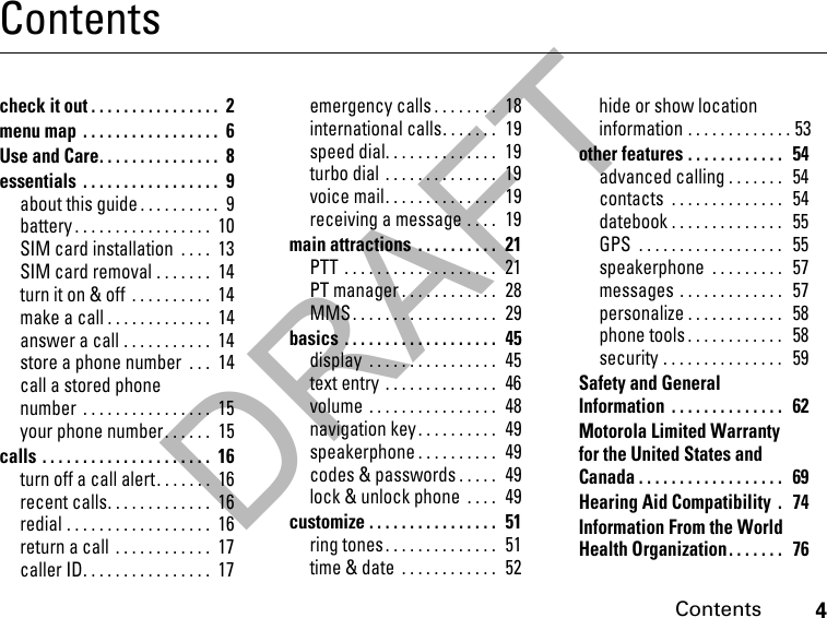 DRAFT4ContentsContentscheck it out . . . . . . . . . . . . . . . .  2menu map  . . . . . . . . . . . . . . . . .  6Use and Care. . . . . . . . . . . . . . .  8essentials  . . . . . . . . . . . . . . . . .  9about this guide . . . . . . . . . .  9battery . . . . . . . . . . . . . . . . .  10SIM card installation  . . . .  13SIM card removal . . . . . . .  14turn it on &amp; off  . . . . . . . . . .  14make a call . . . . . . . . . . . . .  14answer a call . . . . . . . . . . .  14store a phone number  . . .  14call a stored phone number  . . . . . . . . . . . . . . . .  15your phone number. . . . . .  15calls . . . . . . . . . . . . . . . . . . . . .  16turn off a call alert. . . . . . .  16recent calls. . . . . . . . . . . . .  16redial . . . . . . . . . . . . . . . . . .  16return a call  . . . . . . . . . . . .  17caller ID. . . . . . . . . . . . . . . .  17emergency calls . . . . . . . .  18international calls. . . . . . .  19speed dial. . . . . . . . . . . . . .  19turbo dial . . . . . . . . . . . . . .  19voice mail. . . . . . . . . . . . . .  19receiving a message . . . .  19main attractions  . . . . . . . . . .  21PTT . . . . . . . . . . . . . . . . . . .  21PT manager . . . . . . . . . . . .  28MMS . . . . . . . . . . . . . . . . . .  29basics . . . . . . . . . . . . . . . . . . .  45display  . . . . . . . . . . . . . . . .  45text entry . . . . . . . . . . . . . .  46volume  . . . . . . . . . . . . . . . .  48navigation key . . . . . . . . . .  49speakerphone . . . . . . . . . .  49codes &amp; passwords . . . . .  49lock &amp; unlock phone  . . . .  49customize . . . . . . . . . . . . . . . .  51ring tones. . . . . . . . . . . . . .  51time &amp; date  . . . . . . . . . . . .  52hide or show location information . . . . . . . . . . . . . 53other features . . . . . . . . . . . .   54advanced calling . . . . . . .   54contacts  . . . . . . . . . . . . . .   54datebook . . . . . . . . . . . . . .   55GPS  . . . . . . . . . . . . . . . . . .   55speakerphone  . . . . . . . . .   57messages . . . . . . . . . . . . .   57personalize . . . . . . . . . . . .  58phone tools . . . . . . . . . . . .   58security . . . . . . . . . . . . . . .   59Safety and General Information  . . . . . . . . . . . . . .   62Motorola Limited Warranty for the United States and Canada . . . . . . . . . . . . . . . . . .  69Hearing Aid Compatibility  .   74Information From the World Health Organization. . . . . . .   76