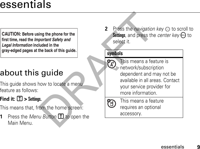 DRAFT9essentialsessentialsabout this guideThis guide shows how to locate a menu feature as follows:Find it: M &gt; Settings.This means that, from the home screen: 1Press the Menu Button M to open the Main Menu.2Press the navigation key   to scroll to Settings, and press the center key O to select it.CAUTION: Before using the phone for thefirst time, read the Important Safety and Legal Information included in the gray-edged pages at the back of this guide.032257osymbolsThis means a feature is network/subscription dependent and may not be available in all areas. Contact your service provider for more information.This means a feature requires an optional accessory.