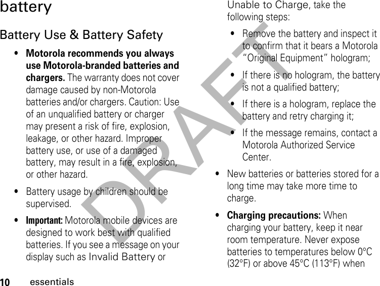 DRAFT10essentialsbattery Battery Use &amp; Battery Safety• Motorola recommends you always use Motorola-branded batteries and chargers. The warranty does not cover damage caused by non-Motorola batteries and/or chargers. Caution: Use of an unqualified battery or charger may present a risk of fire, explosion, leakage, or other hazard. Improper battery use, or use of a damaged battery, may result in a fire, explosion, or other hazard.•Battery usage by children should be supervised.•Important: Motorola mobile devices are designed to work best with qualified batteries. If you see a message on your display such as Invalid Battery or Unable to Charge, take the following steps:•Remove the battery and inspect it to confirm that it bears a Motorola “Original Equipment” hologram;•If there is no hologram, the battery is not a qualified battery;•If there is a hologram, replace the battery and retry charging it;•If the message remains, contact a Motorola Authorized Service Center.•New batteries or batteries stored for a long time may take more time to charge.• Charging precautions: When charging your battery, keep it near room temperature. Never expose batteries to temperatures below 0°C (32°F) or above 45°C (113°F) when 