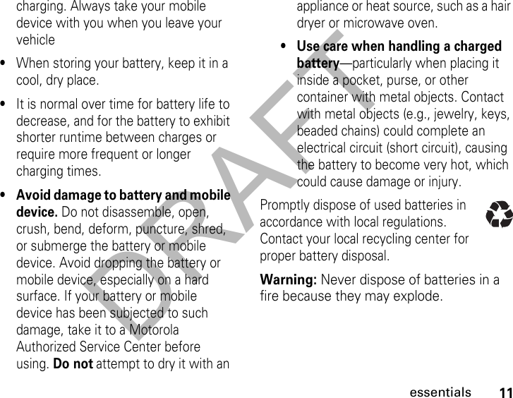 DRAFT11essentialscharging. Always take your mobile device with you when you leave your vehicle•When storing your battery, keep it in a cool, dry place.•It is normal over time for battery life to decrease, and for the battery to exhibit shorter runtime between charges or require more frequent or longer charging times.• Avoid damage to battery and mobile device. Do not disassemble, open, crush, bend, deform, puncture, shred, or submerge the battery or mobile device. Avoid dropping the battery or mobile device, especially on a hard surface. If your battery or mobile device has been subjected to such damage, take it to a Motorola Authorized Service Center before using. Do not attempt to dry it with an appliance or heat source, such as a hair dryer or microwave oven.• Use care when handling a charged battery—particularly when placing it inside a pocket, purse, or other container with metal objects. Contact with metal objects (e.g., jewelry, keys, beaded chains) could complete an electrical circuit (short circuit), causing the battery to become very hot, which could cause damage or injury.Promptly dispose of used batteries in accordance with local regulations. Contact your local recycling center for proper battery disposal.Warning: Never dispose of batteries in a fire because they may explode.