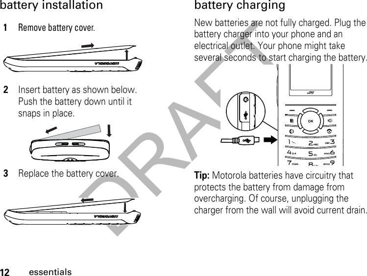 DRAFT12essentialsbattery installation battery chargingNew batteries are not fully charged. Plug the battery charger into your phone and an electrical outlet. Your phone might take several seconds to start charging the battery.Tip: Motorola batteries have circuitry that protects the battery from damage from overcharging. Of course, unplugging the charger from the wall will avoid current drain.1Remove battery cover.2Insert battery as shown below. Push the battery down until it snaps in place.3Replace the battery cover.