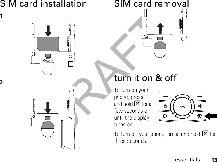 DRAFT13essentialsSIM card installation12SIM card removalturn it on &amp; offTo turn on your phone, press and hold E for a few seconds or until the display turns on.To turn off your phone, press and hold E for three seconds.