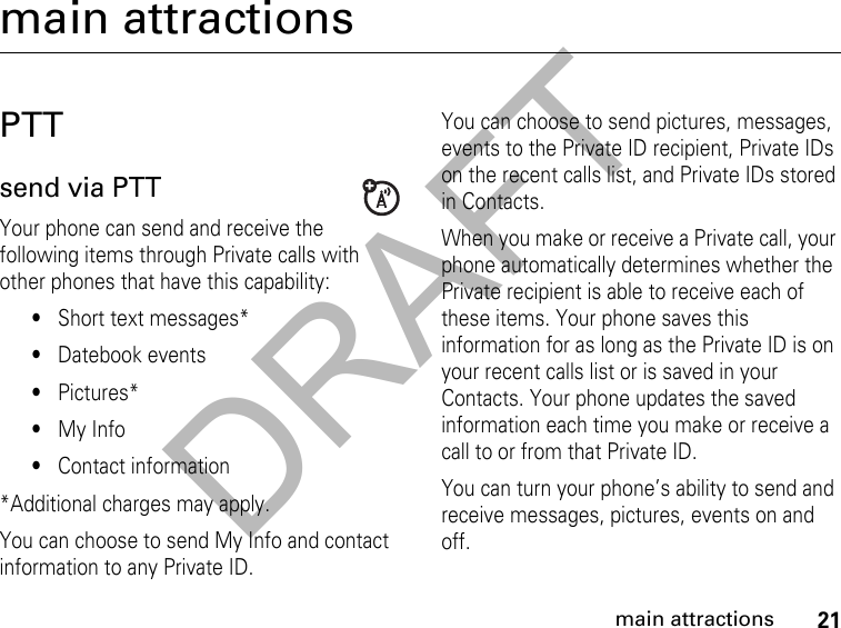 DRAFT21main attractionsmain attractionsPTTsend via PTT Your phone can send and receive the following items through Private calls with other phones that have this capability:•Short text messages*•Datebook events•Pictures*•My Info•Contact information*Additional charges may apply.You can choose to send My Info and contact information to any Private ID.You can choose to send pictures, messages, events to the Private ID recipient, Private IDs on the recent calls list, and Private IDs stored in Contacts.When you make or receive a Private call, your phone automatically determines whether the Private recipient is able to receive each of these items. Your phone saves this information for as long as the Private ID is on your recent calls list or is saved in your Contacts. Your phone updates the saved information each time you make or receive a call to or from that Private ID.You can turn your phone’s ability to send and receive messages, pictures, events on and off.