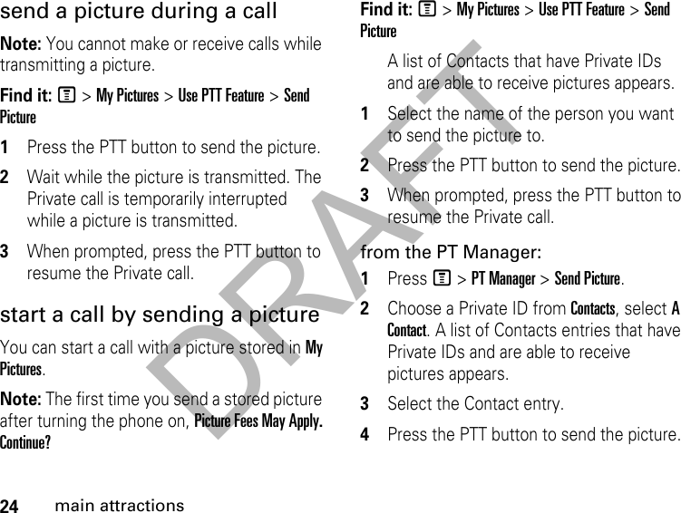 DRAFT24main attractionssend a picture during a call Note: You cannot make or receive calls while transmitting a picture. Find it: M &gt; My Pictures &gt; Use PTT Feature &gt; Send Picture1Press the PTT button to send the picture. 2Wait while the picture is transmitted. The Private call is temporarily interrupted while a picture is transmitted. 3When prompted, press the PTT button to resume the Private call. start a call by sending a picture You can start a call with a picture stored in My Pictures. Note: The first time you send a stored picture after turning the phone on, Picture Fees May Apply. Continue?Find it: M &gt; My Pictures &gt; Use PTT Feature &gt; Send PictureA list of Contacts that have Private IDs and are able to receive pictures appears. 1Select the name of the person you want to send the picture to. 2Press the PTT button to send the picture. 3When prompted, press the PTT button to resume the Private call. from the PT Manager:1Press M &gt; PT Manager &gt; Send Picture.2Choose a Private ID from Contacts, select A Contact. A list of Contacts entries that have Private IDs and are able to receive pictures appears.3Select the Contact entry.4Press the PTT button to send the picture.