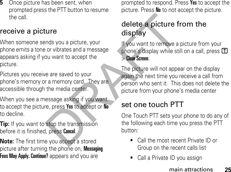 DRAFT25main attractions5Once picture has been sent, when prompted press the PTT button to resume the call.receive a picture When someone sends you a picture, your phone emits a tone or vibrates and a message appears asking if you want to accept the picture. Pictures you receive are saved to your phone’s memory or a memory card.  They are accessible through the media center. When you see a message asking if you want to accept the picture, press Yes to accept or No to decline.Tip: If you want to stop the transmission before it is finished, press Cancel. Note: The first time you accept a stored picture after turning the phone on, Messaging Fees May Apply. Continue? appears and you are prompted to respond. Press Yes to accept the picture. Press No to not accept the picture. delete a picture from the display If you want to remove a picture from your phone’s display while still on a call, press M &gt; Clear Screen. The picture will not appear on the display again the next time you receive a call from person who sent it.  This does not delete the picture from your phone’s media centerset one touch PTTOne Touch PTT sets your phone to do any of the following each time you press the PTT button: •Call the most recent Private ID or Group on the recent calls list •Call a Private ID you assign 