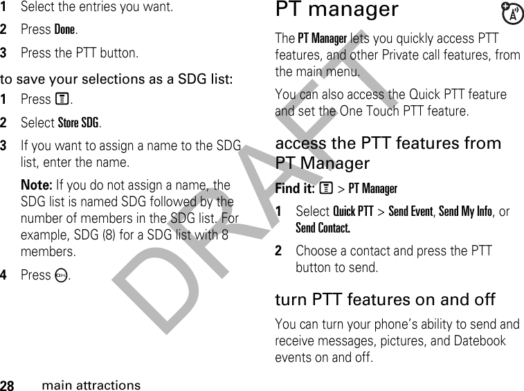 DRAFT28main attractions1Select the entries you want.2Press Done.3Press the PTT button.to save your selections as a SDG list:1Press M.2Select Store SDG.3If you want to assign a name to the SDG list, enter the name.Note: If you do not assign a name, the SDG list is named SDG followed by the number of members in the SDG list. For example, SDG (8) for a SDG list with 8 members. 4Press O. PT manager The PT Manager lets you quickly access PTT features, and other Private call features, from the main menu. You can also access the Quick PTT feature and set the One Touch PTT feature. access the PTT features from PT ManagerFind it: M &gt; PT Manager 1Select Quick PTT &gt; Send Event, Send My Info, or Send Contact.2Choose a contact and press the PTT button to send.turn PTT features on and off You can turn your phone’s ability to send and receive messages, pictures, and Datebook events on and off. 