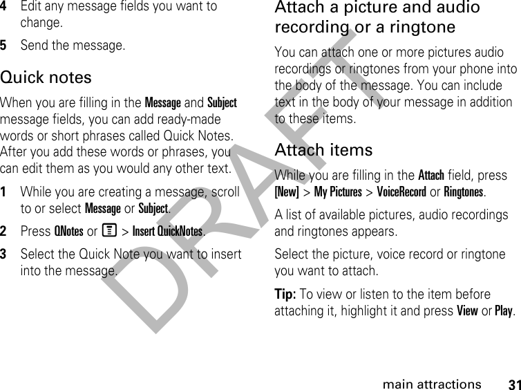 DRAFT31main attractions4Edit any message fields you want to change. 5Send the message. Quick notesWhen you are filling in the Message and Subject message fields, you can add ready-made words or short phrases called Quick Notes. After you add these words or phrases, you can edit them as you would any other text. 1While you are creating a message, scroll to or select Message or Subject. 2Press QNotes or M &gt; Insert QuickNotes.3Select the Quick Note you want to insert into the message. Attach a picture and audio recording or a ringtoneYou can attach one or more pictures audio recordings or ringtones from your phone into the body of the message. You can include text in the body of your message in addition to these items. Attach items While you are filling in the Attach field, press [New] &gt; My Pictures &gt; VoiceRecord or Ringtones.A list of available pictures, audio recordings and ringtones appears. Select the picture, voice record or ringtone you want to attach. Tip: To view or listen to the item before attaching it, highlight it and press View or Play. 