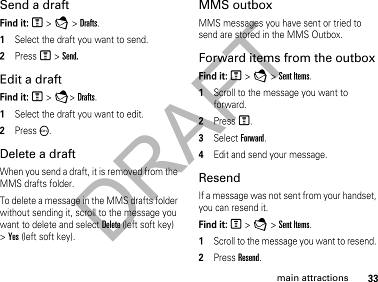 DRAFT33main attractionsSend a draft Find it: M &gt; E &gt; Drafts.1Select the draft you want to send.2Press M &gt; Send.Edit a draft Find it: M &gt; E&gt; Drafts.1Select the draft you want to edit.2Press O.Delete a draft When you send a draft, it is removed from the MMS drafts folder.To delete a message in the MMS drafts folder without sending it, scroll to the message you want to delete and select Delete (left soft key) &gt; Yes (left soft key). MMS outbox MMS messages you have sent or tried to send are stored in the MMS Outbox.Forward items from the outbox Find it: M &gt; E &gt; Sent Items. 1Scroll to the message you want to forward.2Press M.3Select Forward. 4Edit and send your message.ResendIf a message was not sent from your handset, you can resend it. Find it: M &gt; E &gt; Sent Items. 1Scroll to the message you want to resend. 2Press Resend. 