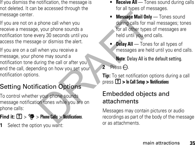 DRAFT35main attractionsIf you dismiss the notification, the message is not deleted. It can be accessed through the message center.If you are not on a phone call when you receive a message, your phone sounds a notification tone every 30 seconds until you access the message or dismiss the alert.If you are on a call when you receive a message, your phone may sound a notification tone during the call or after you end the call, depending on how you set your notification options.Setting Notification OptionsTo control whether your phone sounds message notification tones while you are on phone calls:Find it: M &gt; u &gt; Phone Calls &gt; Notifications.1Select the option you want:•Receive All — Tones sound during calls for all types of messages.•Message Mail Only — Tones sound during calls for mail messages; tones for all other types of messages are held until you end calls.•Delay All — Tones for all types of messages are held until you end calls.Note: Delay All is the default setting.2Press O.Tip: To set notification options during a call press M &gt; In Call Setup &gt; NotificationsEmbedded objects and attachments Messages may contain pictures or audio recordings as part of the body of the message or as attachments. 