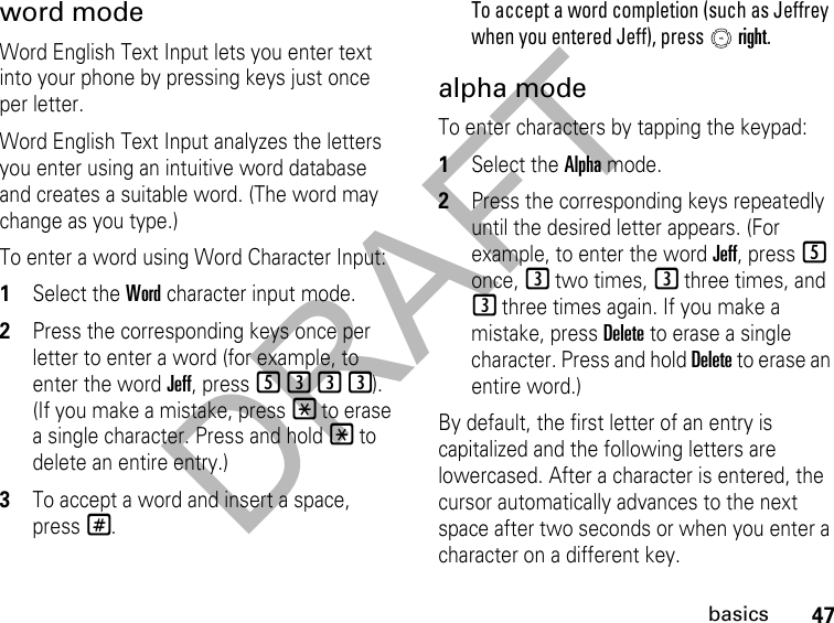 DRAFT47basicsword modeWord English Text Input lets you enter text into your phone by pressing keys just once per letter.Word English Text Input analyzes the letters you enter using an intuitive word database and creates a suitable word. (The word may change as you type.) To enter a word using Word Character Input:1Select the Word character input mode. 2Press the corresponding keys once per letter to enter a word (for example, to enter the word Jeff, press 5333). (If you make a mistake, press * to erase a single character. Press and hold * to delete an entire entry.)3To accept a word and insert a space, press#.To accept a word completion (such as Jeffrey when you entered Jeff), press   right.alpha modeTo enter characters by tapping the keypad: 1Select the Alpha mode.2Press the corresponding keys repeatedly until the desired letter appears. (For example, to enter the word Jeff, press 5 once, 3 two times, 3 three times, and 3 three times again. If you make a mistake, press Delete to erase a single character. Press and hold Delete to erase an entire word.)By default, the first letter of an entry is capitalized and the following letters are lowercased. After a character is entered, the cursor automatically advances to the next space after two seconds or when you enter a character on a different key.