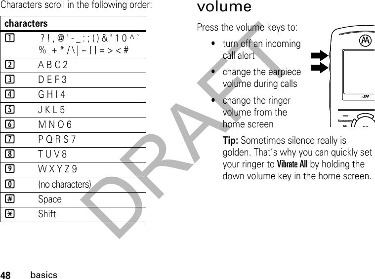 DRAFT48basicsCharacters scroll in the following order: volumePress the volume keys to:•turn off an incoming call alert•change the earpiece volume during calls•change the ringer volume from the home screenTip: Sometimes silence really is golden. That’s why you can quickly set your ringer to Vibrate All by holding the down volume key in the home screen.characters1 ? ! , @ &apos; - _ : ; ( ) &amp; &quot; 1 0 ^ ` %  + * / \ | ~ [ ] = &gt; &lt; #2A B C 23D E F 34G H I 45J K L 56M N O 67P Q R S 78T U V 89W X Y Z 90(no characters)#Space*Shift