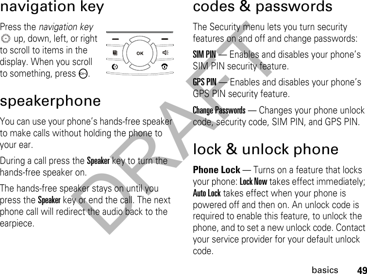 DRAFT49basicsnavigation keyPress the navigation key  up, down, left, or right to scroll to items in the display. When you scroll to something, pressO.speakerphoneYou can use your phone’s hands-free speaker to make calls without holding the phone to your ear.During a call press the Speakerkey to turn the hands-free speaker on.The hands-free speaker stays on until you press the Speakerkey or end the call. The next phone call will redirect the audio back to the earpiece.codes &amp; passwordsThe Security menu lets you turn security features on and off and change passwords:SIM PIN — Enables and disables your phone’s SIM PIN security feature.GPS PIN — Enables and disables your phone’s GPS PIN security feature.Change Passwords — Changes your phone unlock code, security code, SIM PIN, and GPS PIN.lock &amp; unlock phonePhone Lock — Turns on a feature that locks your phone: Lock Now takes effect immediately; Auto Lock takes effect when your phone is powered off and then on. An unlock code is required to enable this feature, to unlock the phone, and to set a new unlock code. Contact your service provider for your default unlock code.