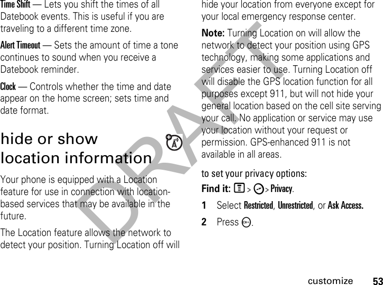 DRAFT53customizeTime Shift — Lets you shift the times of all Datebook events. This is useful if you are traveling to a different time zone.Alert Timeout — Sets the amount of time a tone continues to sound when you receive a Datebook reminder.Clock — Controls whether the time and date appear on the home screen; sets time and date format.hide or show location informationYour phone is equipped with a Location feature for use in connection with location-based services that may be available in the future. The Location feature allows the network to detect your position. Turning Location off will hide your location from everyone except for your local emergency response center.Note: Turning Location on will allow the network to detect your position using GPS technology, making some applications and services easier to use. Turning Location off will disable the GPS location function for all purposes except 911, but will not hide your general location based on the cell site serving your call. No application or service may use your location without your request or permission. GPS-enhanced 911 is not available in all areas.to set your privacy options:Find it: M &gt; c&gt; Privacy.1Select Restricted, Unrestricted, or Ask Access.2PressO.