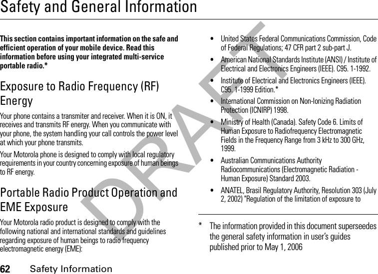 DRAFT62Safety InformationSafety and General InformationSafety InformationThis section contains important information on the safe and efficient operation of your mobile device. Read this information before using your integrated multi-service portable radio.*Exposure to Radio Frequency (RF) EnergyYour phone contains a transmiter and receiver. When it is ON, it receives and transmits RF energy. When you communicate with your phone, the system handling your call controls the power level at which your phone transmits.Your Motorola phone is designed to comply with local regulatory requirements in your country concerning exposure of human beings to RF energy.Portable Radio Product Operation and EME ExposureYour Motorola radio product is designed to comply with the following national and international standards and guidelines regarding exposure of human beings to radio frequency electromagnetic energy (EME):•United States Federal Communications Commission, Code of Federal Regulations; 47 CFR part 2 sub-part J.•American National Standards Institute (ANSI) / Institute of Electrical and Electronics Engineers (IEEE). C95. 1-1992.•Institute of Electrical and Electronics Engineers (IEEE). C95. 1-1999 Edition.*•International Commission on Non-Ionizing Radiation Protection (ICNIRP) 1998.•Ministry of Health (Canada). Safety Code 6. Limits of Human Exposure to Radiofrequency Electromagnetic Fields in the Frequency Range from 3 kHz to 300 GHz, 1999.•Australian Communications Authority Radiocommunications (Electromagnetic Radiation - Human Exposure) Standard 2003.•ANATEL, Brasil Regulatory Authority, Resolution 303 (July 2, 2002) &quot;Regulation of the limitation of exposure to * The information provided in this document superseedes the general safety information in user’s guides published prior to May 1, 2006