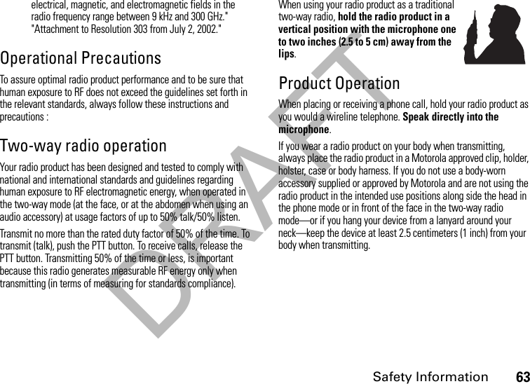 DRAFTSafety Information63electrical, magnetic, and electromagnetic fields in the radio frequency range between 9 kHz and 300 GHz.&quot; &quot;Attachment to Resolution 303 from July 2, 2002.&quot; Operational PrecautionsTo assure optimal radio product performance and to be sure that human exposure to RF does not exceed the guidelines set forth in the relevant standards, always follow these instructions and precautions :Two-way radio operationYour radio product has been designed and tested to comply with national and international standards and guidelines regarding human exposure to RF electromagnetic energy, when operated in the two-way mode (at the face, or at the abdomen when using an audio accessory) at usage factors of up to 50% talk/50% listen.Transmit no more than the rated duty factor of 50% of the time. To transmit (talk), push the PTT button. To receive calls, release the PTT button. Transmitting 50% of the time or less, is important because this radio generates measurable RF energy only when transmitting (in terms of measuring for standards compliance).When using your radio product as a traditional two-way radio, hold the radio product in a vertical position with the microphone one to two inches (2.5 to 5 cm) away from the lips.Product OperationWhen placing or receiving a phone call, hold your radio product as you would a wireline telephone. Speak directly into the microphone.If you wear a radio product on your body when transmitting, always place the radio product in a Motorola approved clip, holder, holster, case or body harness. If you do not use a body-worn accessory supplied or approved by Motorola and are not using the radio product in the intended use positions along side the head in the phone mode or in front of the face in the two-way radio mode—or if you hang your device from a lanyard around your neck—keep the device at least 2.5 centimeters (1 inch) from your body when transmitting.