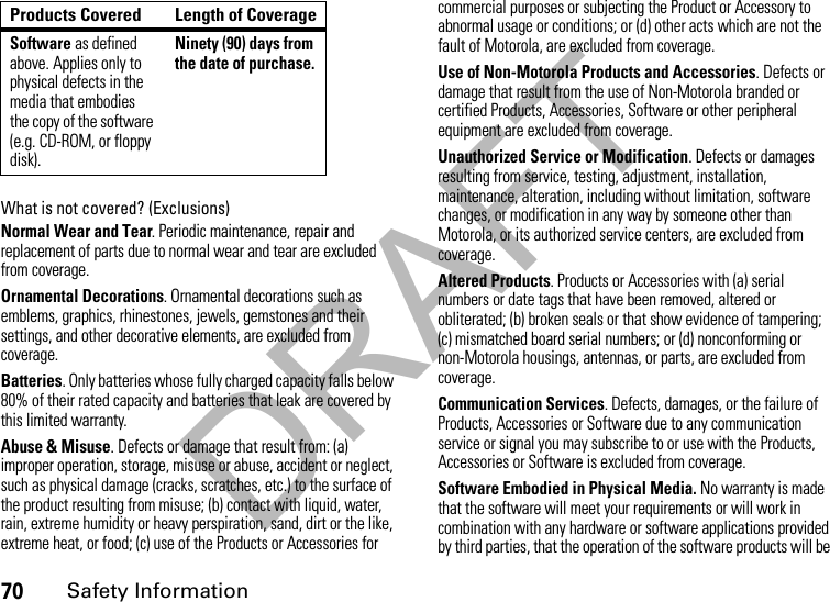 DRAFT70Safety InformationWhat is not covered? (Exclusions)Normal Wear and Tear. Periodic maintenance, repair and replacement of parts due to normal wear and tear are excluded from coverage.Ornamental Decorations. Ornamental decorations such as emblems, graphics, rhinestones, jewels, gemstones and their settings, and other decorative elements, are excluded from coverage.Batteries. Only batteries whose fully charged capacity falls below 80% of their rated capacity and batteries that leak are covered by this limited warranty.Abuse &amp; Misuse. Defects or damage that result from: (a) improper operation, storage, misuse or abuse, accident or neglect, such as physical damage (cracks, scratches, etc.) to the surface of the product resulting from misuse; (b) contact with liquid, water, rain, extreme humidity or heavy perspiration, sand, dirt or the like, extreme heat, or food; (c) use of the Products or Accessories for commercial purposes or subjecting the Product or Accessory to abnormal usage or conditions; or (d) other acts which are not the fault of Motorola, are excluded from coverage.Use of Non-Motorola Products and Accessories. Defects or damage that result from the use of Non-Motorola branded or certified Products, Accessories, Software or other peripheral equipment are excluded from coverage. Unauthorized Service or Modification. Defects or damages resulting from service, testing, adjustment, installation, maintenance, alteration, including without limitation, software changes, or modification in any way by someone other than Motorola, or its authorized service centers, are excluded from coverage. Altered Products. Products or Accessories with (a) serial numbers or date tags that have been removed, altered or obliterated; (b) broken seals or that show evidence of tampering; (c) mismatched board serial numbers; or (d) nonconforming or non-Motorola housings, antennas, or parts, are excluded from coverage.Communication Services. Defects, damages, or the failure of Products, Accessories or Software due to any communication service or signal you may subscribe to or use with the Products, Accessories or Software is excluded from coverage.Software Embodied in Physical Media. No warranty is made that the software will meet your requirements or will work in combination with any hardware or software applications provided by third parties, that the operation of the software products will be Software as defined above. Applies only to physical defects in the media that embodies the copy of the software (e.g. CD-ROM, or floppy disk).Ninety (90) days from the date of purchase.Products Covered Length of Coverage