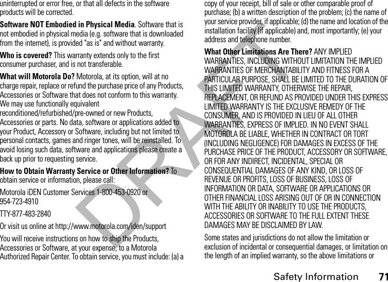 DRAFTSafety Information71uninterrupted or error free, or that all defects in the software products will be corrected. Software NOT Embodied in Physical Media. Software that is not embodied in physical media (e.g. software that is downloaded from the internet), is provided &quot;as is&quot; and without warranty.Who is covered? This warranty extends only to the first consumer purchaser, and is not transferable.What will Motorola Do? Motorola, at its option, will at no charge repair, replace or refund the purchase price of any Products, Accessories or Software that does not conform to this warranty. We may use functionally equivalent reconditioned/refurbished/pre-owned or new Products, Accessories or parts. No data, software or applications added to your Product, Accessory or Software, including but not limited to personal contacts, games and ringer tones, will be reinstalled. To avoid losing such data, software and applications please create a back up prior to requesting service. How to Obtain Warranty Service or Other Information? To obtain service or information, please call:Motorola iDEN Customer Services 1-800-453-0920 or 954-723-4910TTY-877-483-2840Or visit us online at http://www.motorola.com/iden/supportYou will receive instructions on how to ship the Products, Accessories or Software, at your expense, to a Motorola Authorized Repair Center. To obtain service, you must include: (a) a copy of your receipt, bill of sale or other comparable proof of purchase; (b) a written description of the problem; (c) the name of your service provider, if applicable; (d) the name and location of the installation facility (if applicable) and, most importantly; (e) your address and telephone number. What Other Limitations Are There? ANY IMPLIED WARRANTIES, INCLUDING WITHOUT LIMITATION THE IMPLIED WARRANTIES OF MERCHANTABILITY AND FITNESS FOR A PARTICULAR PURPOSE, SHALL BE LIMITED TO THE DURATION OF THIS LIMITED WARRANTY, OTHERWISE THE REPAIR, REPLACEMENT, OR REFUND AS PROVIDED UNDER THIS EXPRESS LIMITED WARRANTY IS THE EXCLUSIVE REMEDY OF THE CONSUMER, AND IS PROVIDED IN LIEU OF ALL OTHER WARRANTIES, EXPRESS OF IMPLIED. IN NO EVENT SHALL MOTOROLA BE LIABLE, WHETHER IN CONTRACT OR TORT (INCLUDING NEGLIGENCE) FOR DAMAGES IN EXCESS OF THE PURCHASE PRICE OF THE PRODUCT, ACCESSORY OR SOFTWARE, OR FOR ANY INDIRECT, INCIDENTAL, SPECIAL OR CONSEQUENTIAL DAMAGES OF ANY KIND, OR LOSS OF REVENUE OR PROFITS, LOSS OF BUSINESS, LOSS OF INFORMATION OR DATA, SOFTWARE OR APPLICATIONS OR OTHER FINANCIAL LOSS ARISING OUT OF OR IN CONNECTION WITH THE ABILITY OR INABILITY TO USE THE PRODUCTS, ACCESSORIES OR SOFTWARE TO THE FULL EXTENT THESE DAMAGES MAY BE DISCLAIMED BY LAW.Some states and jurisdictions do not allow the limitation or exclusion of incidental or consequential damages, or limitation on the length of an implied warranty, so the above limitations or 