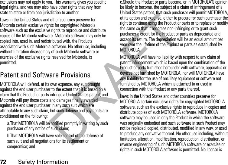 DRAFT72Safety Informationexclusions may not apply to you. This warranty gives you specific legal rights, and you may also have other rights that vary from state to state or from one jurisdiction to another.Laws in the United States and other countries preserve for Motorola certain exclusive rights for copyrighted Motorola software such as the exclusive rights to reproduce and distribute copies of the Motorola software. Motorola software may only be copied into, used in, and redistributed with, the Products associated with such Motorola software. No other use, including without limitation disassembly of such Motorola software or exercise of the exclusive rights reserved for Motorola, is permitted. Patent and Software ProvisionsMOTOROLA will defend, at its own expense, any suit brought against the end user purchaser to the extent that it is based on a claim that the Product or parts infringe a United States patent, and Motorola will pay those costs and damages finally awarded against the end user purchaser in any such suit which are attributable to any such claim, but such defense and payments are conditioned on the following:a.That MOTOROLA will be notified promptly in writing by such purchaser of any notice of such claim;b.That MOTOROLA will have sole control of the defense of such suit and all negotiations for its settlement or compromise; andc.Should the Product or parts become, or in MOTOROLA&apos;S opinion be likely to become, the subject of a claim of infringement of a United States patent, that such purchaser will permit MOTOROLA, at its option and expense, either to procure for such purchaser the right to continue using the Product or parts or to replace or modify the same so that it becomes non-infringing or to grant such purchaser a credit for the Product or parts as depreciated and accept its return. The depreciation will be an equal amount per year over the lifetime of the Product or parts as established by MOTOROLA.MOTOROLA will have no liability with respect to any claim of patent infringement which is based upon the combination of the Product or parts furnished hereunder with software, apparatus or devices not furnished by MOTOROLA, nor will MOTOROLA have any liability for the use of ancillary equipment or software not furnished by MOTOROLA which is attached to or used in connection with the Product or any parts thereof.Laws in the United States and other countries preserve for MOTOROLA certain exclusive rights for copyrighted MOTOROLA software, such as the exclusive rights to reproduce in copies and distribute copies of such MOTOROLA software. MOTOROLA software may be used in only the Product in which the software was originally embodied and such software in such Product may not be replaced, copied, distributed, modified in any way, or used to produce any derivative thereof. No other use including, without limitation, alteration, modification, reproduction, distribution, or reverse engineering of such MOTOROLA software or exercise or rights in such MOTOROLA software is permitted. No license is 