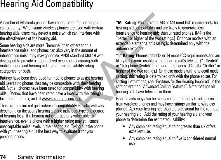 DRAFT74Safety InformationHearing Aid CompatibilityA number of Motorola phones have been tested for hearing aid compatibility.  When some wireless phones are used with certain hearing aids, users may detect a noise which can interfere with the effectiveness of the hearing aid. Some hearing aids are more “immune” than others to this interference noise, and phones can also vary in the amount of interference noise they may generate. ANSI standard C63.19 was developed to provide a standardized means of measuring both mobile phone and hearing aids to determine usability rating categories for both.  Ratings have been developed for mobile phones to assist hearing aid users find phones that may be compatible with their hearing aid. Not all phones have been rated for compatibility with hearing aids.  Phones that have been rated have a label with the rating(s) located on the box, and at www.motorola.com/iden. These ratings are not guarantees of compatibility. Results will vary depending on the user&apos;s hearing aid and individual type and degree of hearing loss.  If a hearing aid is particularly vulnerable to interference, even a phone with a higher rating may still cause unacceptable noise levels in the hearing aid  Trying out the phone with your hearing aid is the best way to evaluate it for your personal needs.“M” Rating: Phones rated M3 or M4 meet FCC requirements for hearing aid compatibility and are likely to generate less interference to hearing aids than unrated phones. (M4 is the “better” or higher of the two ratings.)  On those models with an extendable antenna, this rating is determined only with the antenna extended.“T” Rating: Phones rated T3 or T4 meet FCC requirements and are likely to be more usable with a hearing aid&apos;s telecoil  (“T Switch” or “Telephone Switch”) than unrated phones. (T4 is the “better” or higher of the two ratings.)  On those models with a telecoil mode setting, this rating is determined only with the phone so set. For setting instructions, see “Features for the Hearing Impaired” in the section entitled “Advanced Calling Features”. Note that not all hearing aids have telecoils in them.Hearing aids may also be measured for immunity to interference from wireless phones and may have ratings similar to wireless phones. Ask your hearing healthcare professional for the rating of your hearing aid.  Add the rating of your hearing aid and your phone to determine the estimated usability: •Any combined rating equal to or greater than six offers excellent use.•Any combined rating equal to five is considered normal use.