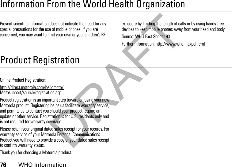 DRAFT76WHO InformationInformation From the World Health OrganizationWHO InformationPresent scientific information does not indicate the need for any special precautions for the use of mobile phones. If you are concerned, you may want to limit your own or your children’s RF exposure by limiting the length of calls or by using hands-free devices to keep mobile phones away from your head and body.Source: WHO Fact Sheet 193Further information: http://www.who.int./peh-emfProduct RegistrationRegistrationOnline Product Registration:http://direct.motorola.com/hellomoto/ Motosupport/source/registration.aspProduct registration is an important step toward enjoying your new Motorola product. Registering helps us facilitate warranty service, and permits us to contact you should your product require an update or other service. Registration is for U.S. residents only and is not required for warranty coverage.Please retain your original dated sales receipt for your records. For warranty service of your Motorola Personal Communications Product you will need to provide a copy of your dated sales receipt to confirm warranty status.Thank you for choosing a Motorola product.