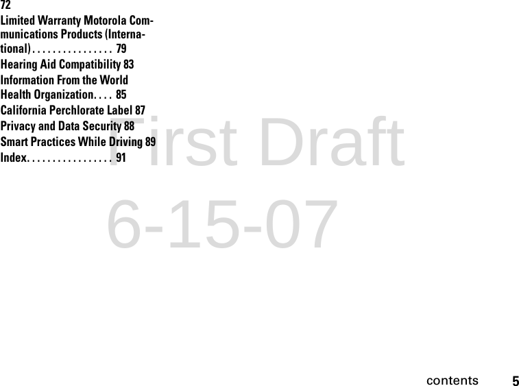 5contents72Limited Warranty Motorola Com-munications Products (Interna-tional) . . . . . . . . . . . . . . . .  79Hearing Aid Compatibility 83Information From the World Health Organization. . . .  85California Perchlorate Label 87Privacy and Data Security 88Smart Practices While Driving 89Index. . . . . . . . . . . . . . . . .  91First Draft 6-15-07