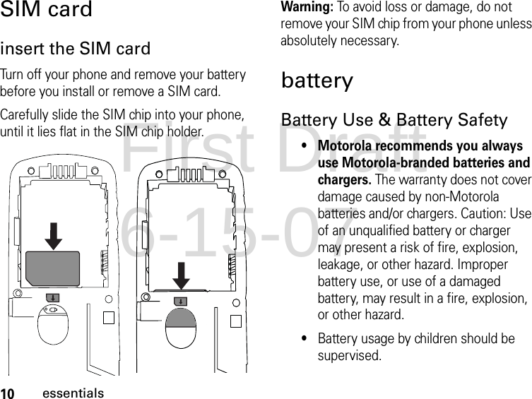 10essentialsSIM cardinsert the SIM cardTurn off your phone and remove your battery before you install or remove a SIM card.Carefully slide the SIM chip into your phone, until it lies flat in the SIM chip holder.Warning: To avoid loss or damage, do not remove your SIM chip from your phone unless absolutely necessary.batteryBattery Use &amp; Battery Safety• Motorola recommends you always use Motorola-branded batteries and chargers. The warranty does not cover damage caused by non-Motorola batteries and/or chargers. Caution: Use of an unqualified battery or charger may present a risk of fire, explosion, leakage, or other hazard. Improper battery use, or use of a damaged battery, may result in a fire, explosion, or other hazard.•Battery usage by children should be supervised.First Draft 6-15-07