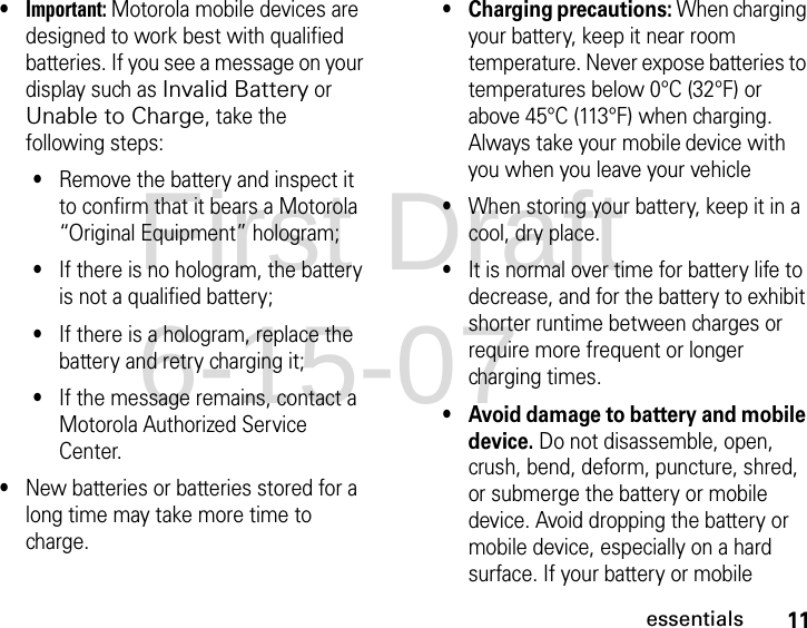 11essentials•Important: Motorola mobile devices are designed to work best with qualified batteries. If you see a message on your display such as Invalid Battery or Unable to Charge, take the following steps:•Remove the battery and inspect it to confirm that it bears a Motorola “Original Equipment” hologram;•If there is no hologram, the battery is not a qualified battery;•If there is a hologram, replace the battery and retry charging it;•If the message remains, contact a Motorola Authorized Service Center.•New batteries or batteries stored for a long time may take more time to charge.• Charging precautions: When charging your battery, keep it near room temperature. Never expose batteries to temperatures below 0°C (32°F) or above 45°C (113°F) when charging. Always take your mobile device with you when you leave your vehicle•When storing your battery, keep it in a cool, dry place.•It is normal over time for battery life to decrease, and for the battery to exhibit shorter runtime between charges or require more frequent or longer charging times.• Avoid damage to battery and mobile device. Do not disassemble, open, crush, bend, deform, puncture, shred, or submerge the battery or mobile device. Avoid dropping the battery or mobile device, especially on a hard surface. If your battery or mobile First Draft 6-15-07