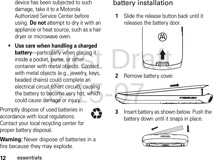 12essentialsdevice has been subjected to such damage, take it to a Motorola Authorized Service Center before using. Do not attempt to dry it with an appliance or heat source, such as a hair dryer or microwave oven.• Use care when handling a charged battery—particularly when placing it inside a pocket, purse, or other container with metal objects. Contact with metal objects (e.g., jewelry, keys, beaded chains) could complete an electrical circuit (short circuit), causing the battery to become very hot, which could cause damage or injury.Promptly dispose of used batteries in accordance with local regulations. Contact your local recycling center for proper battery disposal.Warning: Never dispose of batteries in a fire because they may explode.battery installation1Slide the release button back until it releases the battery door.2Remove battery cover.3Insert battery as shown below. Push the battery down until it snaps in place.First Draft 6-15-07