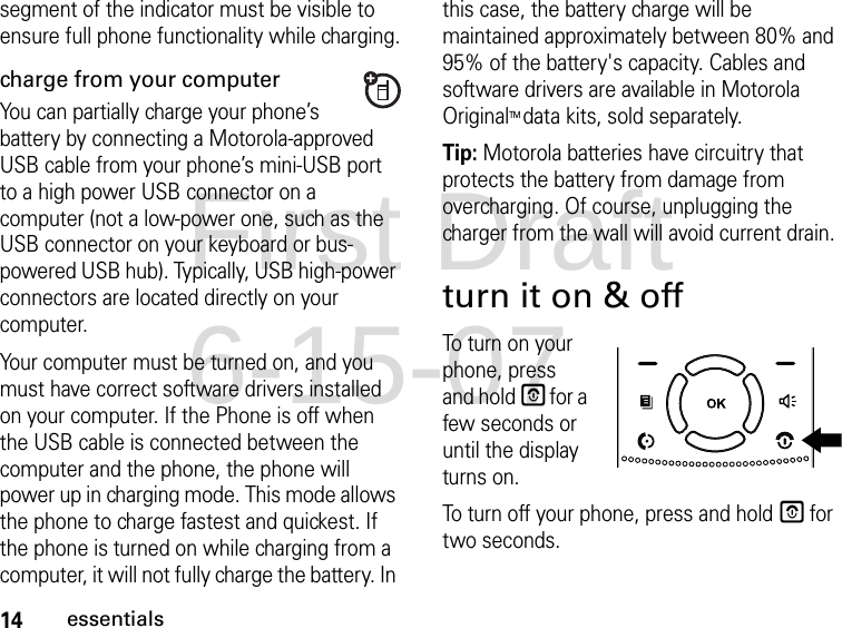 14essentialssegment of the indicator must be visible to ensure full phone functionality while charging.charge from your computerYou can partially charge your phone’s battery by connecting a Motorola-approved USB cable from your phone’s mini-USB port to a high power USB connector on a computer (not a low-power one, such as the USB connector on your keyboard or bus-powered USB hub). Typically, USB high-power connectors are located directly on your computer.Your computer must be turned on, and you must have correct software drivers installed on your computer. If the Phone is off when the USB cable is connected between the computer and the phone, the phone will power up in charging mode. This mode allows the phone to charge fastest and quickest. If the phone is turned on while charging from a computer, it will not fully charge the battery. In this case, the battery charge will be maintained approximately between 80% and 95% of the battery&apos;s capacity. Cables and software drivers are available in Motorola OriginalTM data kits, sold separately.Tip: Motorola batteries have circuitry that protects the battery from damage from overcharging. Of course, unplugging the charger from the wall will avoid current drain.turn it on &amp; offTo turn on your phone, press and hold E for a few seconds or until the display turns on.To turn off your phone, press and hold E for two seconds.First Draft 6-15-07