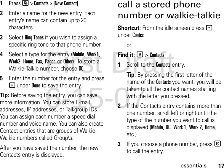 17essentials1PressM &gt; Contacts &gt; [New Contact].2Enter a name for the new entry. Each entry’s name can contain up to 20 characters.3Select Ring Tones if you wish to assign a specific ring tone to that phone number.4Select a type for the entry (Mobile, Work1, Work2, Home, Fax, Pager, or Other). To store a Walkie-Talkie number, choose DC.5Enter the number for the entry and press - under Done to save the entry.Tip: Before saving the entry, you can save more information. You can store E-mail addresses, IP addresses, or Talkgroup IDs. You can assign each number a speed dial number and voice name. You can also create Contact entries that are groups of Walkie-Walkie numbers called Group\s.After you have saved the number, the new Contacts entry is displayed.call a stored phone number or walkie-talkieShortcut: From the idle screen press - under Contcs orFind it: M &gt; Contacts1Scroll to the Contacts entry.Tip: By pressing the first letter of the name of the Contacts you want, you will be taken to all the contact names starting with the letter you pressed.2If the Contacts entry contains more than one number, scroll left or right until the type of the number you want to call is displayed (Mobile, DC, Work 1, Work 2, Home, etc.).3If you choose a phone number, press S to call the entry.First Draft 6-15-07