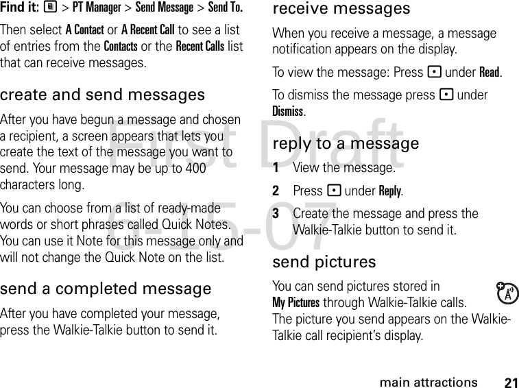 21main attractionsFind it: M &gt; PT Manager &gt; Send Message &gt; Send To.Then select A Contact or A Recent Call to see a list of entries from the Contacts or the Recent Calls list that can receive messages.create and send messages After you have begun a message and chosen a recipient, a screen appears that lets you create the text of the message you want to send. Your message may be up to 400 characters long. You can choose from a list of ready-made words or short phrases called Quick Notes. You can use it Note for this message only and will not change the Quick Note on the list. send a completed messageAfter you have completed your message, press the Walkie-Talkie button to send it.receive messages When you receive a message, a message notification appears on the display. To view the message: Press - under Read. To dismiss the message press - under Dismiss.reply to a message1View the message.2Press - under Reply.3Create the message and press the Walkie-Talkie button to send it.send picturesYou can send pictures stored in My Pictures through Walkie-Talkie calls. The picture you send appears on the Walkie-Talkie call recipient’s display. First Draft 6-15-07